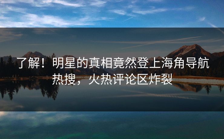 了解！明星的真相竟然登上海角导航热搜，火热评论区炸裂