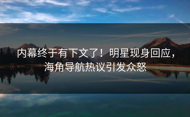 内幕终于有下文了！明星现身回应，海角导航热议引发众怒
