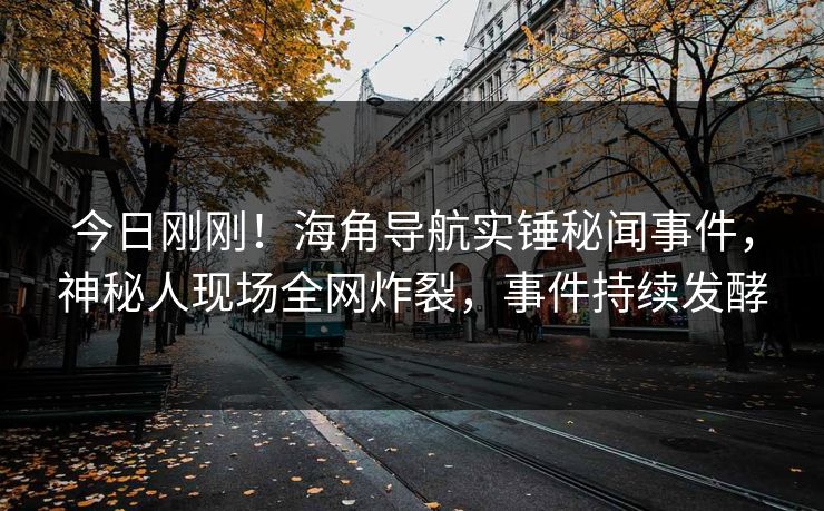 今日刚刚！海角导航实锤秘闻事件，神秘人现场全网炸裂，事件持续发酵