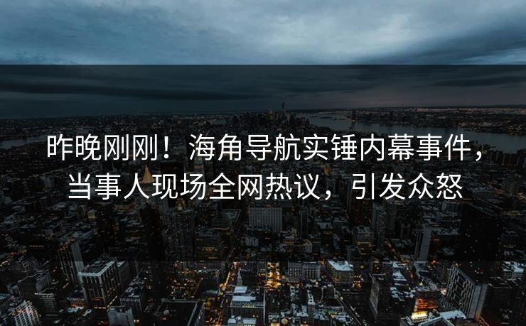 昨晚刚刚！海角导航实锤内幕事件，当事人现场全网热议，引发众怒