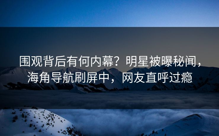 围观背后有何内幕？明星被曝秘闻，海角导航刷屏中，网友直呼过瘾