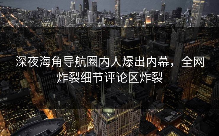 深夜海角导航圈内人爆出内幕，全网炸裂细节评论区炸裂