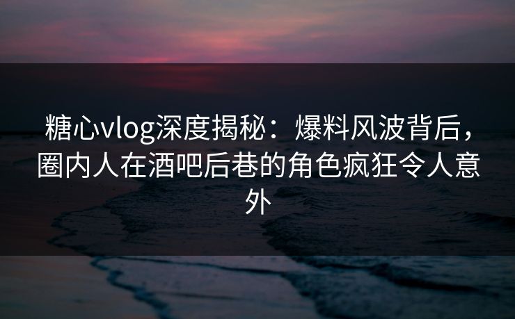 糖心vlog深度揭秘：爆料风波背后，圈内人在酒吧后巷的角色疯狂令人意外