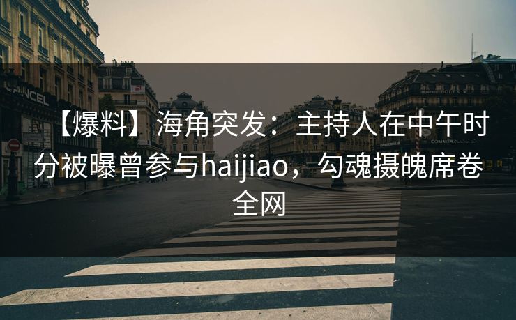 【爆料】海角突发：主持人在中午时分被曝曾参与haijiao，勾魂摄魄席卷全网