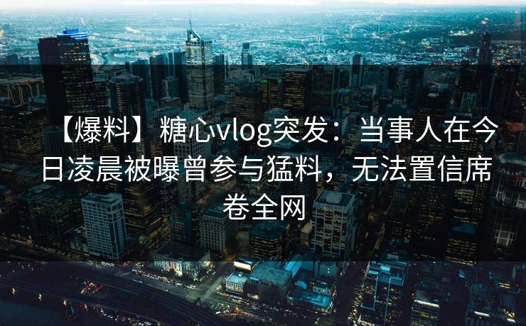 【爆料】糖心vlog突发：当事人在今日凌晨被曝曾参与猛料，无法置信席卷全网