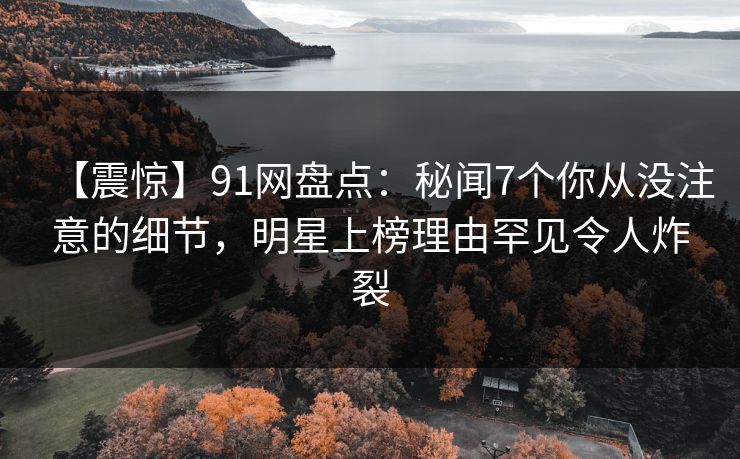 【震惊】91网盘点：秘闻7个你从没注意的细节，明星上榜理由罕见令人炸裂