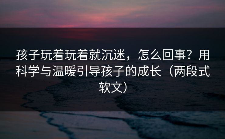 孩子玩着玩着就沉迷,怎么回事?用科学与温暖引导孩子的成长(两段式软文) 孩子玩着玩着就沉迷,怎么回事?用科学与温暖引导孩子的成长(两段式软文)