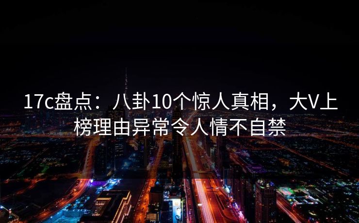 17c盘点:八卦10个惊人真相,大V上榜理由异常令人情不自禁 17c盘点:八卦10个惊人真相,大V上榜理由异常令人情不自禁