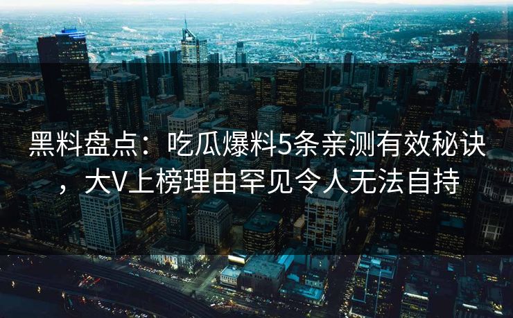 黑料盘点：吃瓜爆料5条亲测有效秘诀，大V上榜理由罕见令人无法自持