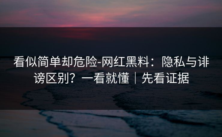 看似简单却危险-网红黑料:隐私与诽谤区别?一看就懂|先看证据 看似简单却危险-网红黑料:隐私与诽谤区别?一看就懂|先看证据