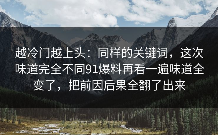 越冷门越上头：同样的关键词，这次味道完全不同91爆料再看一遍味道全变了，把前因后果全翻了出来