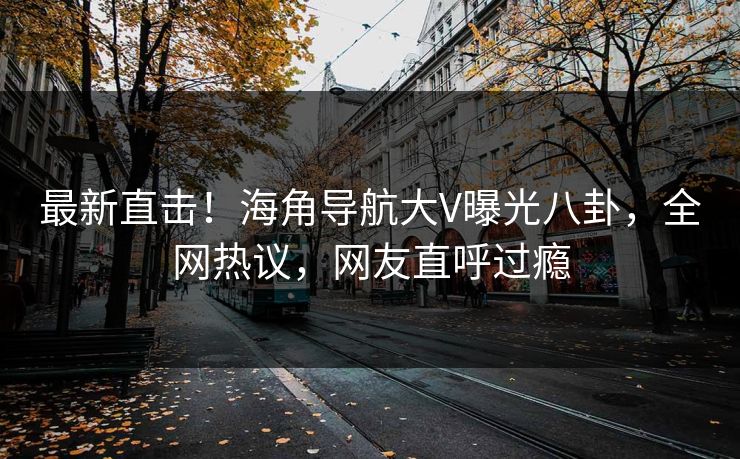 最新直击！海角导航大V曝光八卦，全网热议，网友直呼过瘾