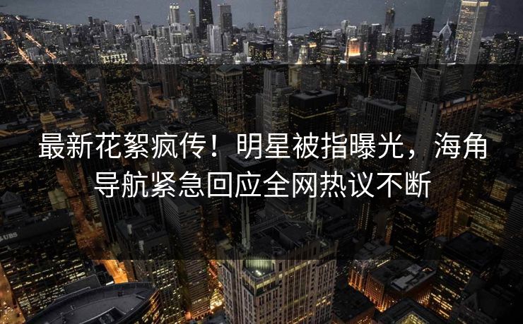 最新花絮疯传！明星被指曝光，海角导航紧急回应全网热议不断