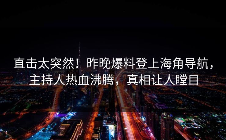 直击太突然！昨晚爆料登上海角导航，主持人热血沸腾，真相让人瞠目