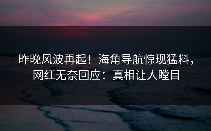 昨晚风波再起！海角导航惊现猛料，网红无奈回应：真相让人瞠目