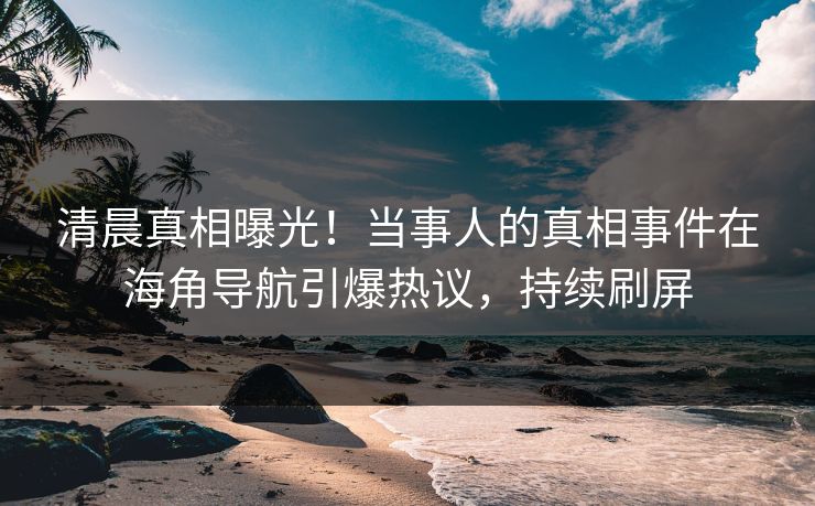 清晨真相曝光！当事人的真相事件在海角导航引爆热议，持续刷屏
