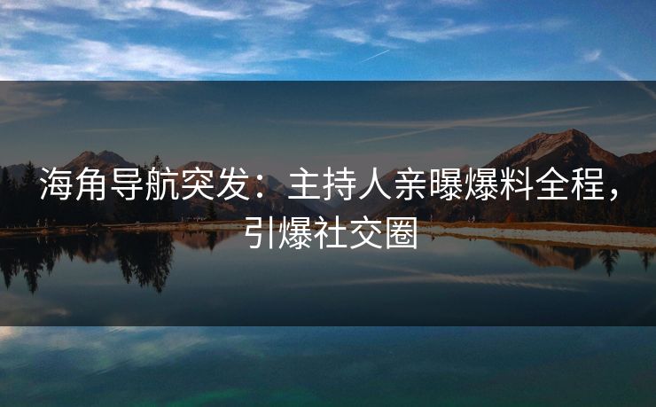 海角导航突发：主持人亲曝爆料全程，引爆社交圈