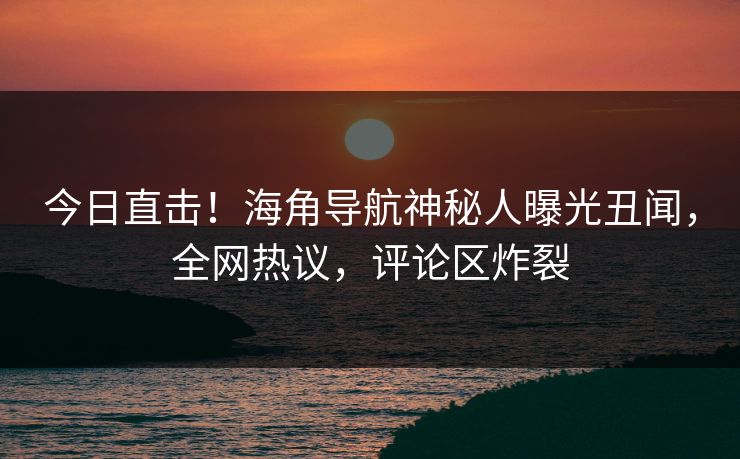 今日直击！海角导航神秘人曝光丑闻，全网热议，评论区炸裂