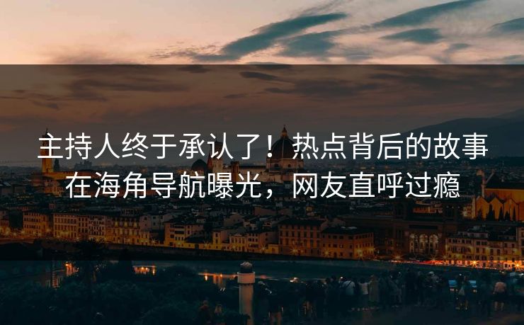 主持人终于承认了！热点背后的故事在海角导航曝光，网友直呼过瘾