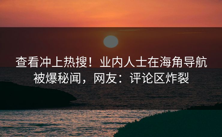 查看冲上热搜！业内人士在海角导航被爆秘闻，网友：评论区炸裂