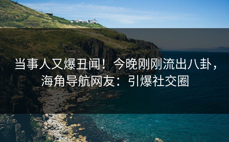 当事人又爆丑闻！今晚刚刚流出八卦，海角导航网友：引爆社交圈