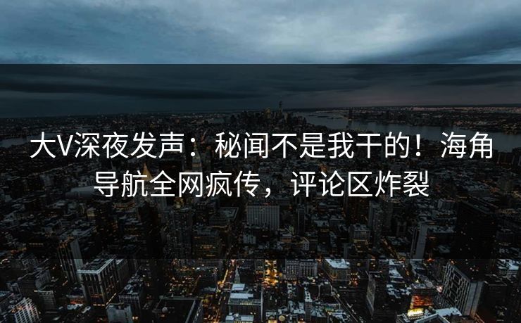 大V深夜发声：秘闻不是我干的！海角导航全网疯传，评论区炸裂