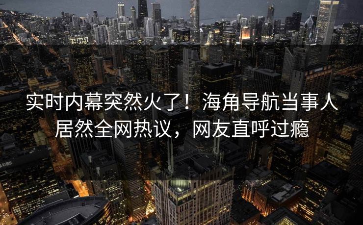 实时内幕突然火了！海角导航当事人居然全网热议，网友直呼过瘾