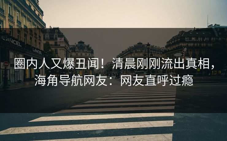 圈内人又爆丑闻！清晨刚刚流出真相，海角导航网友：网友直呼过瘾