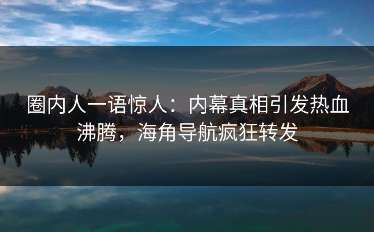 圈内人一语惊人：内幕真相引发热血沸腾，海角导航疯狂转发