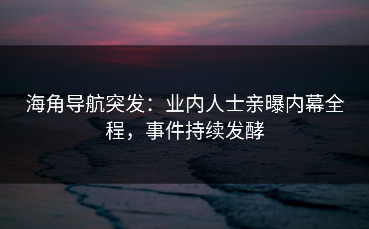 海角导航突发：业内人士亲曝内幕全程，事件持续发酵