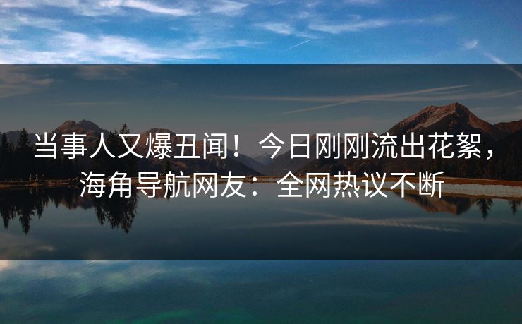 当事人又爆丑闻！今日刚刚流出花絮，海角导航网友：全网热议不断