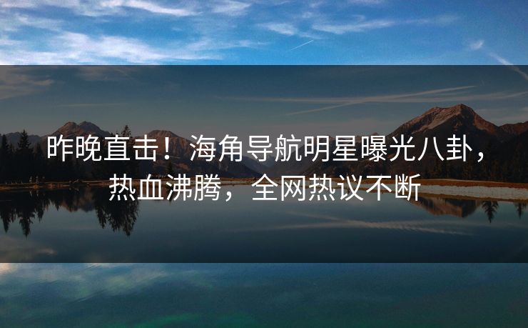 昨晚直击！海角导航明星曝光八卦，热血沸腾，全网热议不断
