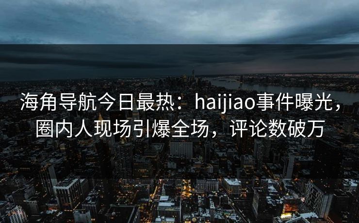 海角导航今日最热：haijiao事件曝光，圈内人现场引爆全场，评论数破万