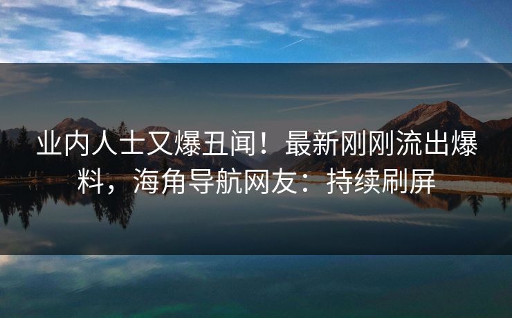 业内人士又爆丑闻！最新刚刚流出爆料，海角导航网友：持续刷屏