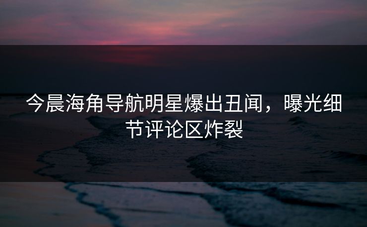 今晨海角导航明星爆出丑闻，曝光细节评论区炸裂