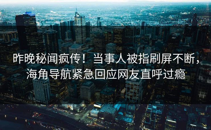 昨晚秘闻疯传！当事人被指刷屏不断，海角导航紧急回应网友直呼过瘾