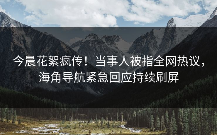 今晨花絮疯传！当事人被指全网热议，海角导航紧急回应持续刷屏