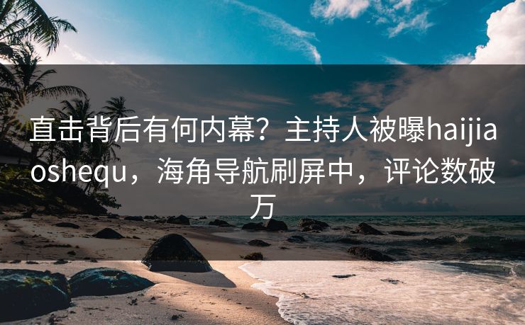直击背后有何内幕？主持人被曝haijiaoshequ，海角导航刷屏中，评论数破万