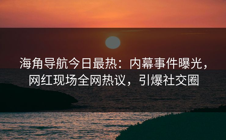海角导航今日最热：内幕事件曝光，网红现场全网热议，引爆社交圈