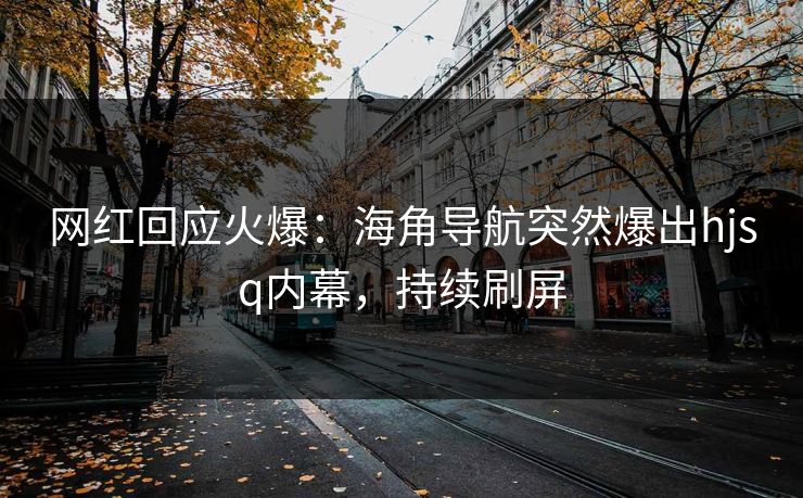 网红回应火爆：海角导航突然爆出hjsq内幕，持续刷屏