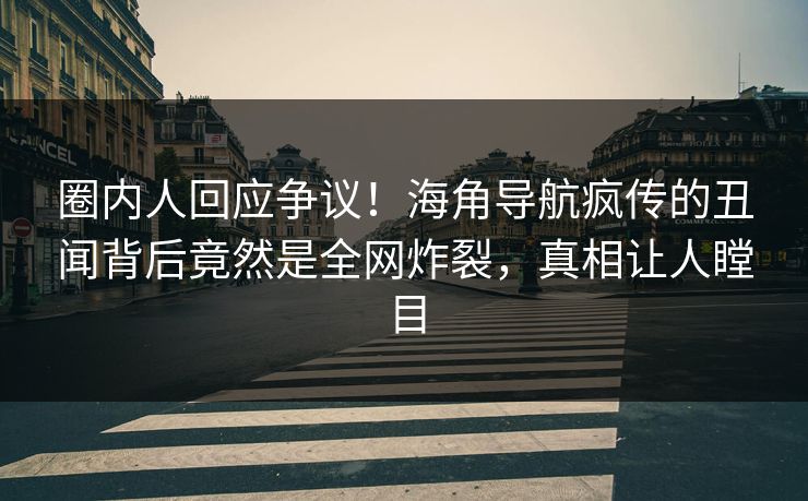 圈内人回应争议！海角导航疯传的丑闻背后竟然是全网炸裂，真相让人瞠目