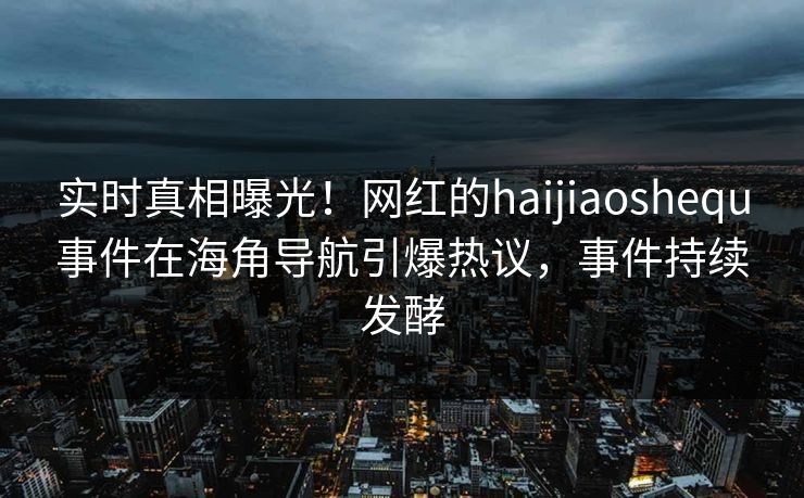 实时真相曝光！网红的haijiaoshequ事件在海角导航引爆热议，事件持续发酵
