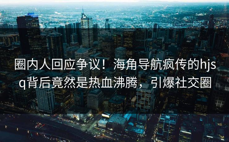 圈内人回应争议！海角导航疯传的hjsq背后竟然是热血沸腾，引爆社交圈