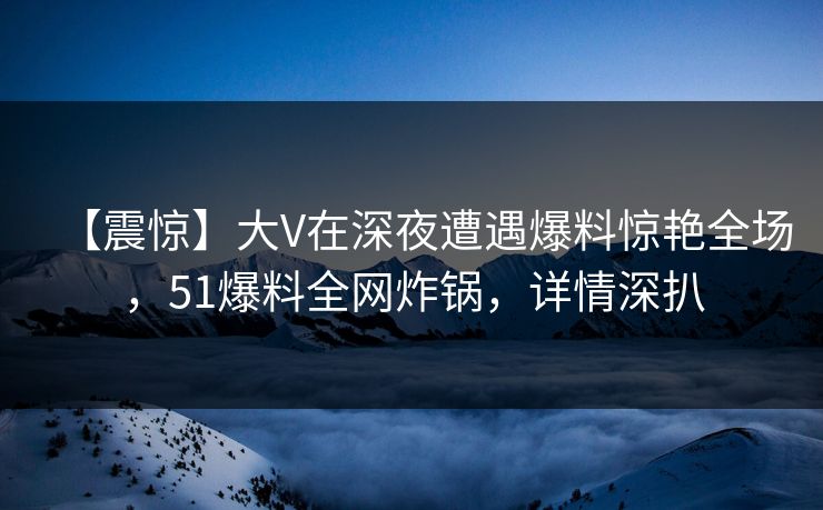 【震惊】大V在深夜遭遇爆料惊艳全场，51爆料全网炸锅，详情深扒
