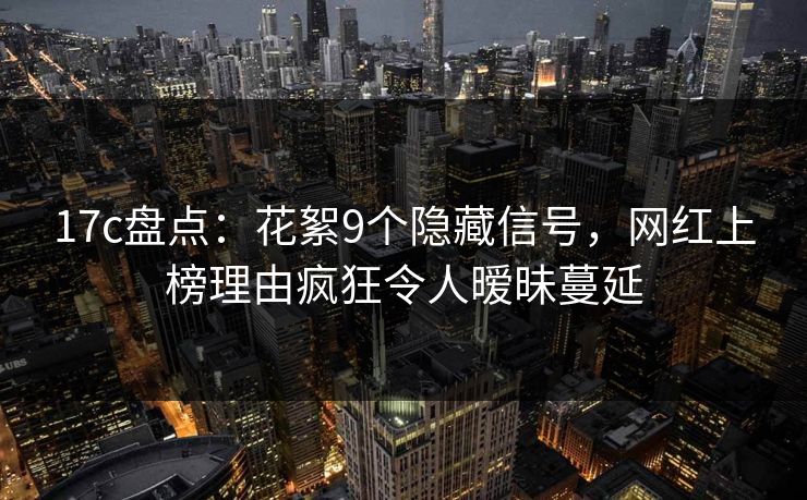 17c盘点：花絮9个隐藏信号，网红上榜理由疯狂令人暧昧蔓延