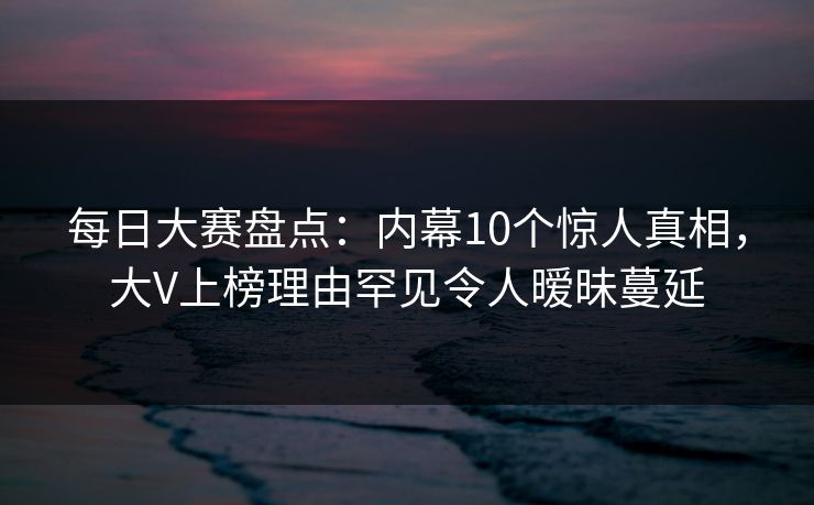 每日大赛盘点：内幕10个惊人真相，大V上榜理由罕见令人暧昧蔓延