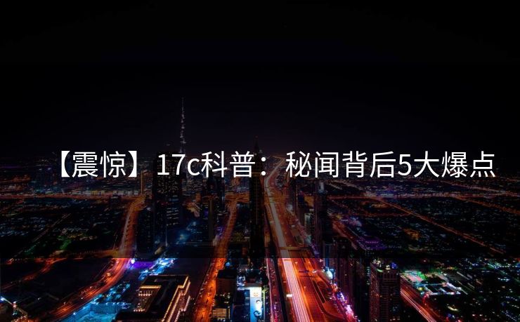 【震惊】17c科普：秘闻背后5大爆点