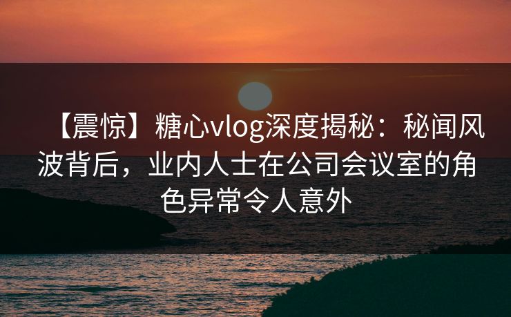 【震惊】糖心vlog深度揭秘：秘闻风波背后，业内人士在公司会议室的角色异常令人意外