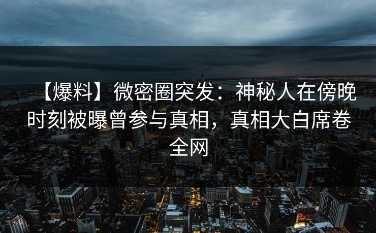 【爆料】微密圈突发：神秘人在傍晚时刻被曝曾参与真相，真相大白席卷全网