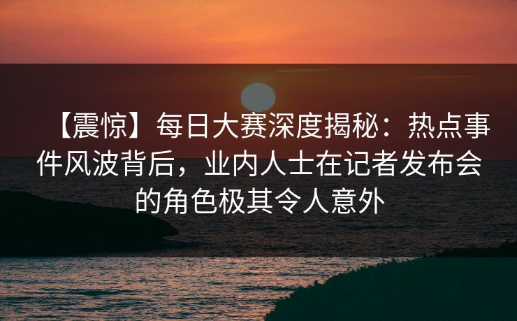 【震惊】每日大赛深度揭秘：热点事件风波背后，业内人士在记者发布会的角色极其令人意外